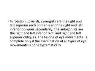 • In rotation upwards, synergists are the right and
left superior recti primarily and the right and left
inferior obliques secondarily. The antagonists are
the right and left inferior recti and right and left
superior obliques. The testing of eye movements is
complete only if the examination of all types of eye
movements is done systematically.
 