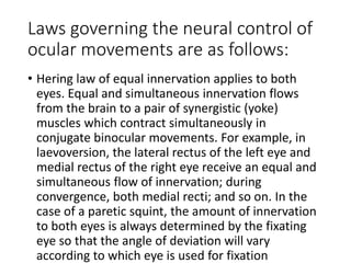 Laws governing the neural control of
ocular movements are as follows:
• Hering law of equal innervation applies to both
eyes. Equal and simultaneous innervation flows
from the brain to a pair of synergistic (yoke)
muscles which contract simultaneously in
conjugate binocular movements. For example, in
laevoversion, the lateral rectus of the left eye and
medial rectus of the right eye receive an equal and
simultaneous flow of innervation; during
convergence, both medial recti; and so on. In the
case of a paretic squint, the amount of innervation
to both eyes is always determined by the fixating
eye so that the angle of deviation will vary
according to which eye is used for fixation
 