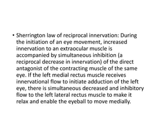 • Sherrington law of reciprocal innervation: During
the initiation of an eye movement, increased
innervation to an extraocular muscle is
accompanied by simultaneous inhibition (a
reciprocal decrease in innervation) of the direct
antagonist of the contracting muscle of the same
eye. If the left medial rectus muscle receives
innervational flow to initiate adduction of the left
eye, there is simultaneous decreased and inhibitory
flow to the left lateral rectus muscle to make it
relax and enable the eyeball to move medially.
 