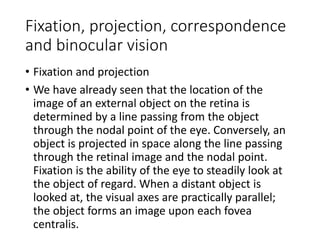 Fixation, projection, correspondence
and binocular vision
• Fixation and projection
• We have already seen that the location of the
image of an external object on the retina is
determined by a line passing from the object
through the nodal point of the eye. Conversely, an
object is projected in space along the line passing
through the retinal image and the nodal point.
Fixation is the ability of the eye to steadily look at
the object of regard. When a distant object is
looked at, the visual axes are practically parallel;
the object forms an image upon each fovea
centralis.
 