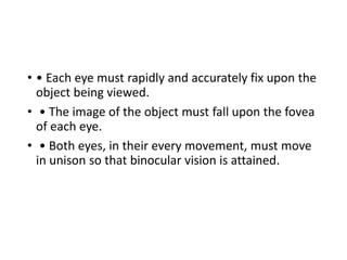 • • Each eye must rapidly and accurately fix upon the
object being viewed.
• • The image of the object must fall upon the fovea
of each eye.
• • Both eyes, in their every movement, must move
in unison so that binocular vision is attained.
 