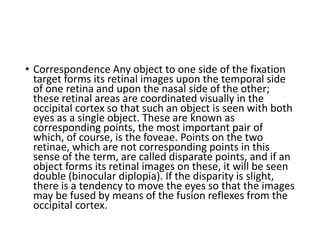 • Correspondence Any object to one side of the fixation
target forms its retinal images upon the temporal side
of one retina and upon the nasal side of the other;
these retinal areas are coordinated visually in the
occipital cortex so that such an object is seen with both
eyes as a single object. These are known as
corresponding points, the most important pair of
which, of course, is the foveae. Points on the two
retinae, which are not corresponding points in this
sense of the term, are called disparate points, and if an
object forms its retinal images on these, it will be seen
double (binocular diplopia). If the disparity is slight,
there is a tendency to move the eyes so that the images
may be fused by means of the fusion reflexes from the
occipital cortex.
 