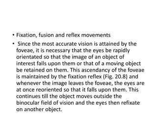 • Fixation, fusion and reflex movements
• Since the most accurate vision is attained by the
foveae, it is necessary that the eyes be rapidly
orientated so that the image of an object of
interest falls upon them or that of a moving object
be retained on them. This ascendancy of the foveae
is maintained by the fixation reflex (Fig. 20.8) and
whenever the image leaves the foveae, the eyes are
at once reoriented so that it falls upon them. This
continues till the object moves outside the
binocular field of vision and the eyes then refixate
on another object.
 