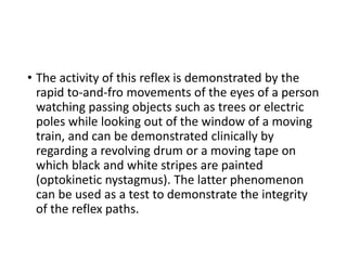 • The activity of this reflex is demonstrated by the
rapid to-and-fro movements of the eyes of a person
watching passing objects such as trees or electric
poles while looking out of the window of a moving
train, and can be demonstrated clinically by
regarding a revolving drum or a moving tape on
which black and white stripes are painted
(optokinetic nystagmus). The latter phenomenon
can be used as a test to demonstrate the integrity
of the reflex paths.
 