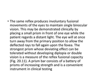 • The same reflex produces involuntary fusional
movements of the eyes to maintain single binocular
vision. This may be demonstrated clinically by
placing a small prism in front of one eye while the
patient regards a distant light. The eye will at once
turn away from the primary position to allow the
deflected rays to fall again upon the fovea. The
strongest prism whose deviating effect can be
tolerated without developing diplopia or double
vision is a measure of the reflex fusional capacity
(Fig. 20.11). A prism bar consists of a battery of
prisms of increasing strength and is a convenient
instrument in clinical testing
 