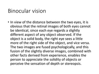 Binocular vision
• In view of the distance between the two eyes, it is
obvious that the retinal images of both eyes cannot
be identical, since each eye regards a slightly
different aspect of any object observed. If the
object is a solid body, the right eye sees a little
more of the right side of the object, and vice versa.
The two images are fused psychologically, and this
fusion of the slightly diverse images, combined with
other facts derived from experience, enables the
person to appreciate the solidity of objects or
perceive the sensation of depth or stereopsis.
 