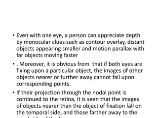 • Even with one eye, a person can appreciate depth
by monocular clues such as contour overlay, distant
objects appearing smaller and motion parallax with
far objects moving faster
• . Moreover, it is obvious from that if both eyes are
fixing upon a particular object, the images of other
objects nearer or further away cannot fall upon
corresponding points.
• If their projection through the nodal point is
continued to the retina, it is seen that the images
of objects nearer than the object of fixation fall on
the temporal side, and those farther away to the
 