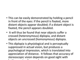 • This can be easily demonstrated by holding a pencil
in front of the eyes: if the pencil is fixated, more
distant objects appear doubled; if a distant object is
fixated, the pencil appears doubled.
• It will thus be found that near objects suffer a
crossed (heteronymous) diplopia, and distant
objects an uncrossed (homonymous) diplopia.
• This diplopia is physiological and is perceptually
suppressed in actual vision, but produces a
psychological impression, which is translated into
appreciation of distance. It follows that accuracy of
stereoscopic vision depends on good sight with
 