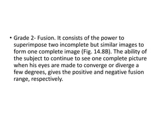 • Grade 2- Fusion. It consists of the power to
superimpose two incomplete but similar images to
form one complete image (Fig. 14.8B). The ability of
the subject to continue to see one complete picture
when his eyes are made to converge or diverge a
few degrees, gives the positive and negative fusion
range, respectively.
 