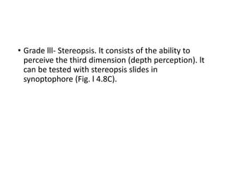• Grade lll- Stereopsis. lt consists of the ability to
perceive the third dimension (depth perception). lt
can be tested with stereopsis slides in
synoptophore (Fig. l 4.8C).
 