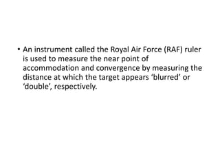 • An instrument called the Royal Air Force (RAF) ruler
is used to measure the near point of
accommodation and convergence by measuring the
distance at which the target appears ‘blurred’ or
‘double’, respectively.
 