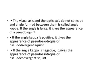 • • The visual axis and the optic axis do not coincide
and angle formed between them is called angle
kappa. If the angle is large, it gives the appearance
of a pseudosquint.
• • If the angle kappa is positive, it gives the
appearance of pseudoexotropia or
pseudodivergent squint.
• • If the angle kappa is negative, it gives the
appearance of pseudoesotropia or
pseudoconvergent squint.
 