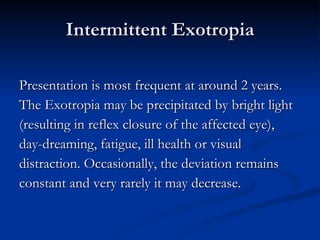 Intermittent Exotropia Presentation is most frequent at around 2 years.  The Exotropia may be precipitated by bright light  (resulting in reflex closure of the affected eye),  day-dreaming, fatigue, ill health or visual  distraction. Occasionally, the deviation remains  constant and very rarely it may decrease. 