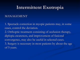 Intermittent Exotropia MANAGEMENT 1. Spectacle correction in myopic patients may, in some  cases, control the deviation. 2. Orthoptic treatment consisting of occlusion therapy,  diplopia awareness, and improvement of fusional  convergence, may also be useful in selected cases. 3. Surgery is necessary in most patients by about the age  of 5 years.  
