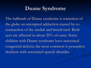 Duane Syndrome The hallmark of Duane syndrome is retraction of  the globe on attempted adduction caused by co- contraction of the medial and lateral recti. Both  eyes are affected in about 20% of cases. Some  children with Duane syndrome have associated  congenital defects; the most common is perceptive  deafness with associated speech disorder. 