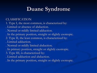 Duane Syndrome CLASSIFICATION 1. Type I, the most common, is characterized by: . Limited or absence of abduction. . Normal or mildly limited adduction. . In the primary position, straight or slightly esotropic. 2. Type II, the least common, is characterized by: . Limited adduction. . Normal or mildly limited abduction. . In primary position, straight or slightly exotropic. 3. Type III, is characterized by: . Limited adduction and abduction. . In the primary position, straight or slightly esotropic. 