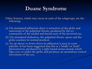 Duane Syndrome Other features, which may occur in each of the subgroups, are the following: (a) On attempted adduction there is retraction of the globe and narrowing of the palpebral fissure, produced by the co-contraction of the medial and lateral recti of the involved eye. (b) On attempted abduction, the palpebral fissure opens and the globe assumes its normal position. (c) An up-shoot or down-shoot in adduction is seen in some patients. It has been suggested that this is a 'bridle' or 'leash' phenomenon, produced by a tight lateral rectus muscle which slips over or under the globe and produces an anomalous vertical movement of the eye. 