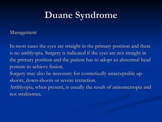 Duane Syndrome Management In most cases the eyes are straight in the primary position and there  is no amblyopia. Surgery is indicated if the eyes are not straight in  the primary position and the patient has to adopt an abnormal head  posture to achieve fusion. Surgery may also be necessary for cosmetically unacceptable up- shoots, down-shoots or severe retraction. Amblyopia, when present, is usually the result of anisometropia and  not strabismus. 