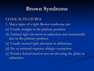 Brown Syndrome CLINICAL FEATURES 1. Major signs of a right Brown syndrome are: (a) Usually straight in the primary position. (b) Limited right elevation in adduction and occasionally also in the primary position. (c) Usually normal right elevation in abduction. (d) No or minimal superior oblique overaction. (e) Positive forced duction test on elevating the globe in adduction. 