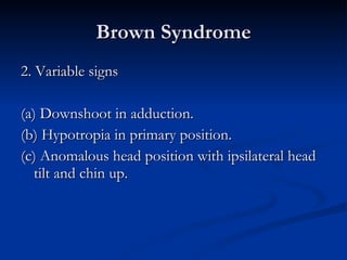Brown Syndrome 2. Variable signs (a) Downshoot in adduction. (b) Hypotropia in primary position. (c) Anomalous head position with ipsilateral head tilt and chin up. 