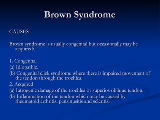 Brown Syndrome CAUSES Brown syndrome is usually congenital but occasionally may be acquired: 1. Congenital (a) Idiopathic. (b) Congenital click syndrome where there is impaired movement of the tendon through the trochlea. 2. Acquired (a) Iatrogenic damage of the trochlea or superios oblique tendon. (b) Inflammation of the tendon which may be caused by rheumatoid arthritis, pansinusitis and scleritis. 