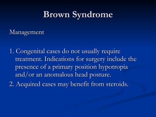 Brown Syndrome Management 1. Congenital cases do not usually require treatment. Indications for surgery include the presence of a primary position hypotropia and/or an anomalous head posture. 2. Acquired cases may benefit from steroids. 