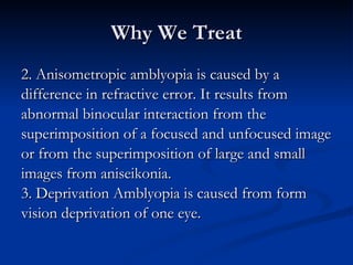 Why We Treat 2. Anisometropic amblyopia is caused by a  difference in refractive error. It results from  abnormal binocular interaction from the  superimposition of a focused and unfocused image  or from the superimposition of large and small  images from aniseikonia. 3. Deprivation Amblyopia is caused from form  vision deprivation of one eye. 