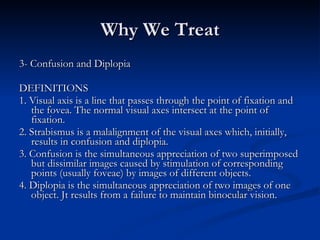 Why We Treat 3- Confusion and Diplopia DEFINITIONS 1. Visual axis is a line that passes through the point of fixation and the fovea. The normal visual axes intersect at the point of fixation. 2. Strabismus is a malalignment of the visual axes which, initially, results in confusion and diplopia. 3. Confusion is the simultaneous appreciation of two superimposed but dissimilar images caused by stimulation of corresponding points (usually foveae) by images of different objects. 4. Diplopia is the simultaneous appreciation of two images of one object. Jt results from a failure to maintain binocular vision. 