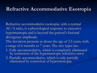Refractive Accommodative Esotropia Refractive accommodative esotropia, with a normal  AC/A ratio, is a physiological response to excessive  hypermetropia and is beyond the patient's fusional  divergence amplitude.  The deviation presents at about the age of 2.5 years, with  a range of 6 months to 7 years. The two types are: 1. Fully accommodative, which is completely eliminated by correction of the hypermetropic refractive error 2. Partially accommodative, which is only partially eliminated by correction of hypermetropia 
