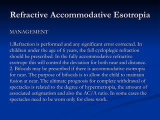 Refractive Accommodative Esotropia MANAGEMENT 1.Refraction is performed and any significant error corrected. In  children under the age of 6 years, the full cycloplegic refraction  should be prescribed. In the fully accommodative refractive  esotrope this will control the deviation for both near and distance. 2. Bifocals may be prescribed if there is accommodative esotropia  for near. The purpose of bifocals is to allow the child to maintain  fusion at near. The ultimate prognosis for complete withdrawal of  spectacles is related to the degree of hypermetropia, the amount of  associated astigmatism and also the AC/A ratio. In some cases the  spectacles need to be worn only for close work. 
