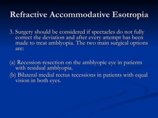 Refractive Accommodative Esotropia 3. Surgery should be considered if spectacles do not fully correct the deviation and after every attempt has been made to treat amblyopia. The two main surgical options are: (a) Recession-resection on the amblyopic eye in patients with residual amblyopia. (b) Bilateral medial rectus recessions in patients with equal vision in both eyes. 