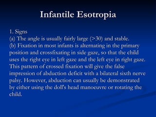 Infantile Esotropia 1. Signs (a) The angle is usually fairly large (>30) and stable. (b) Fixation in most infants is alternating in the primary  position and crossfixating in side gaze, so that the child  uses the right eye in left gaze and the left eye in right gaze.  This pattern of crossed fixation will give the false  impression of abduction deficit with a bilateral sixth nerve  palsy. However, abduction can usually be demonstrated  by either using the doll's head manoeuvre or rotating the  child. 