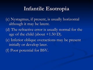 Infantile Esotropia (c) Nystagmus, if present, is usually horizontal although it may be latent. (d) The refractive error is usually normal for the age of the child (about +1.50 D). (e) Inferior oblique overactions may be present initially or develop later. (f) Poor potential for BSV. 