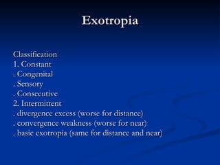 Exotropia Classification 1. Constant . Congenital . Sensory . Consecutive 2. Intermittent . divergence excess (worse for distance) . convergence weakness (worse for near) . basic exotropia (same for distance and near) 