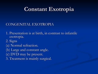 Constant Exotropia CONGENITAL EXOTROPIA 1. Presentation is at birth, in contrast to infantile esotropia. 2. Signs (a) Normal refraction. (b) Large and constant angle. (c) DVD may be present. 3. Treatment is mainly surgical. 