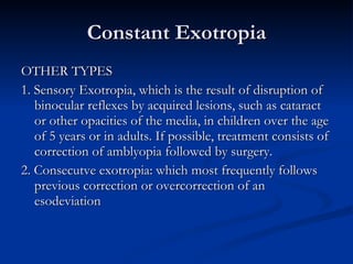 Constant Exotropia OTHER TYPES 1. Sensory Exotropia, which is the result of disruption of binocular reflexes by acquired lesions, such as cataract or other opacities of the media, in children over the age of 5 years or in adults. If possible, treatment consists of correction of amblyopia followed by surgery. 2. Consecutve exotropia: which most frequently follows previous correction or overcorrection of an esodeviation 