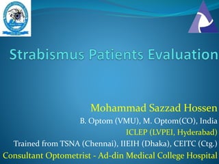 Mohammad Sazzad Hossen
B. Optom (VMU), M. Optom(CO), India
ICLEP (LVPEI, Hyderabad)
Trained from TSNA (Chennai), IIEIH (Dhaka), CEITC (Ctg.)
Consultant Optometrist - Ad-din Medical College Hospital
 