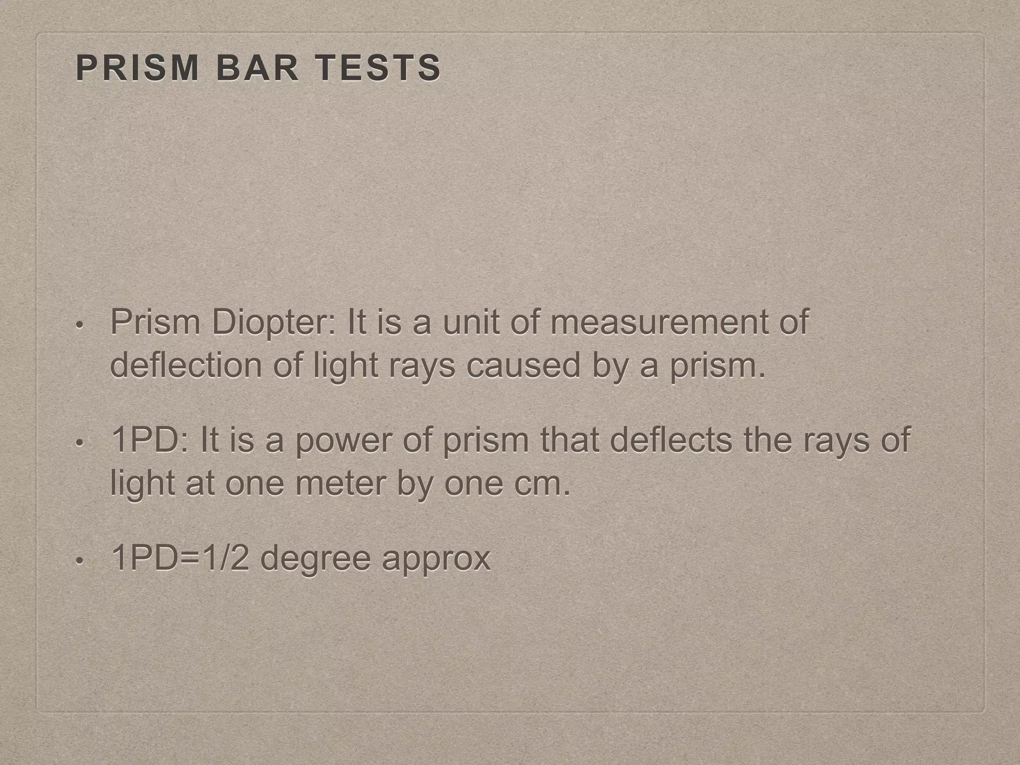 PRISM BAR TESTS
• Prism Diopter: It is a unit of measurement of
deflection of light rays caused by a prism.
• 1PD: It is a power of prism that deflects the rays of
light at one meter by one cm.
• 1PD=1/2 degree approx
 
