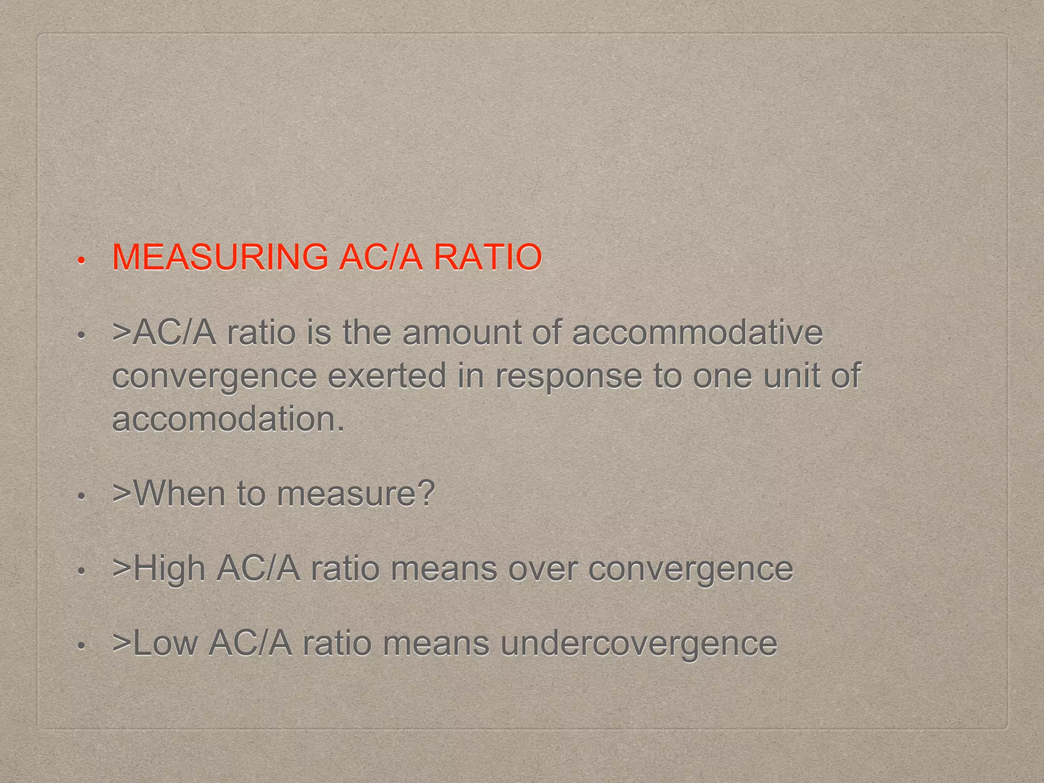 • MEASURING AC/A RATIO
• >AC/A ratio is the amount of accommodative
convergence exerted in response to one unit of
accomodation.
• >When to measure?
• >High AC/A ratio means over convergence
• >Low AC/A ratio means undercovergence
 