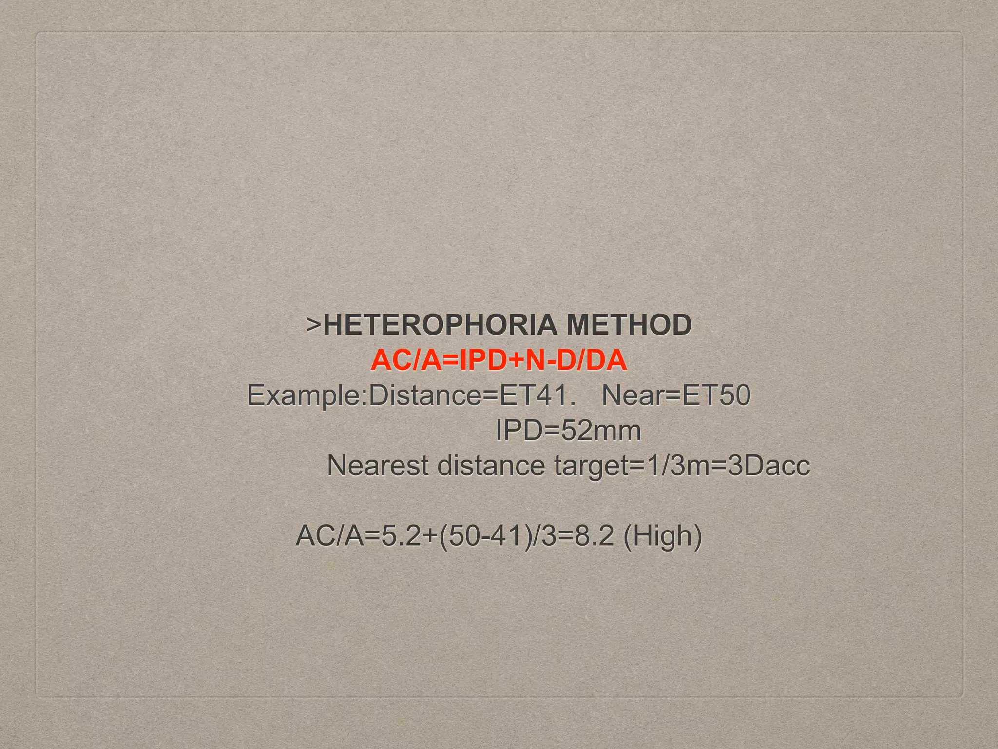 >HETEROPHORIA METHOD
AC/A=IPD+N-D/DA
Example:Distance=ET41. Near=ET50
IPD=52mm
Nearest distance target=1/3m=3Dacc
AC/A=5.2+(50-41)/3=8.2 (High)
 