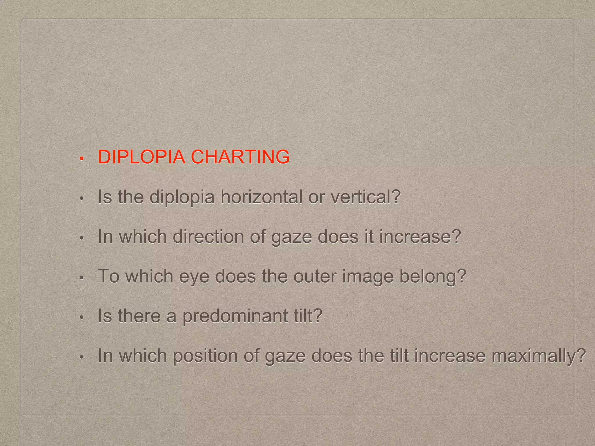 • DIPLOPIA CHARTING
• Is the diplopia horizontal or vertical?
• In which direction of gaze does it increase?
• To which eye does the outer image belong?
• Is there a predominant tilt?
• In which position of gaze does the tilt increase maximally?
 