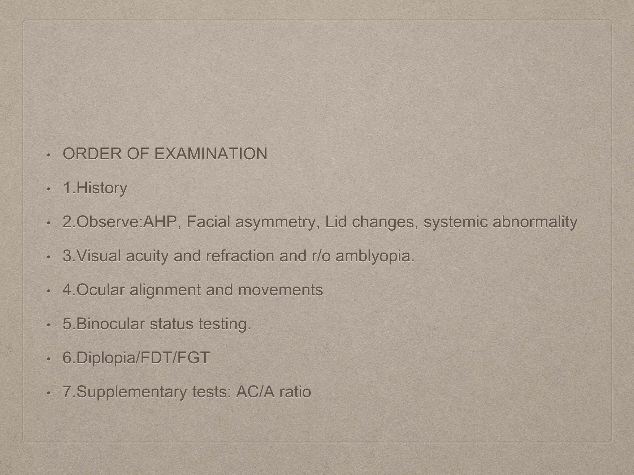 • ORDER OF EXAMINATION
• 1.History
• 2.Observe:AHP, Facial asymmetry, Lid changes, systemic abnormality
• 3.Visual acuity and refraction and r/o amblyopia.
• 4.Ocular alignment and movements
• 5.Binocular status testing.
• 6.Diplopia/FDT/FGT
• 7.Supplementary tests: AC/A ratio
 