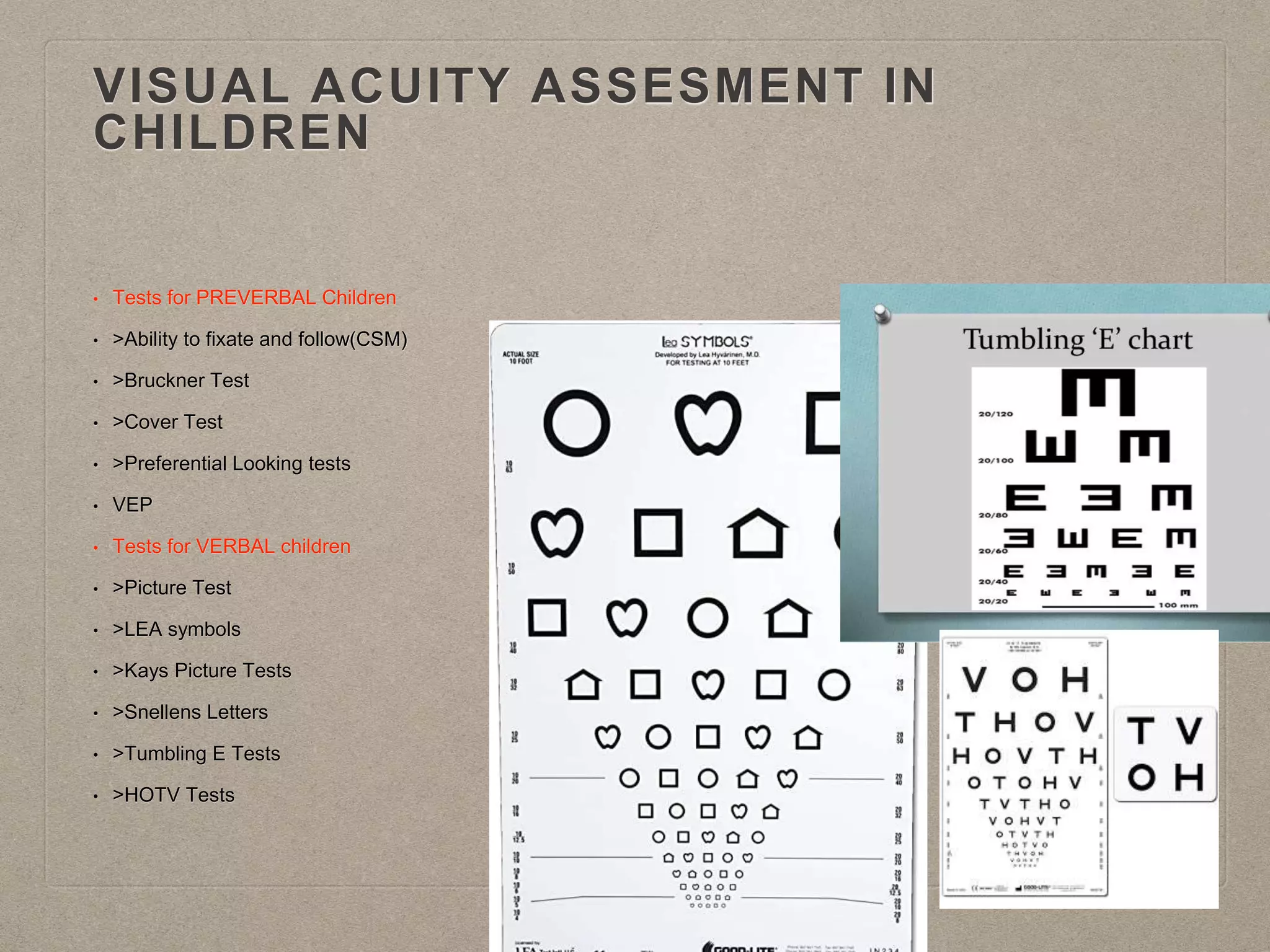 VISUAL ACUITY ASSESMENT IN
CHILDREN
• Tests for PREVERBAL Children
• >Ability to fixate and follow(CSM)
• >Bruckner Test
• >Cover Test
• >Preferential Looking tests
• VEP
• Tests for VERBAL children
• >Picture Test
• >LEA symbols
• >Kays Picture Tests
• >Snellens Letters
• >Tumbling E Tests
• >HOTV Tests
 