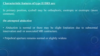 Characteristic features of type II DRS are:
In primary position, eyeball may be orthophoric, esotropic or exotropic (more
common).
On attempted abduction
• Abduction is normal or there may be slight limitation due to subnormal
innervation and/ or associated MR contracture.
• Palpebral aperture remains normal or slightly widens
 