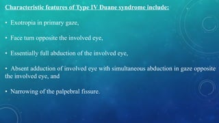 Characteristic features of Type IV Duane syndrome include:
• Exotropia in primary gaze,
• Face turn opposite the involved eye,
• Essentially full abduction of the involved eye,
• Absent adduction of involved eye with simultaneous abduction in gaze opposite
the involved eye, and
• Narrowing of the palpebral fissure.
 
