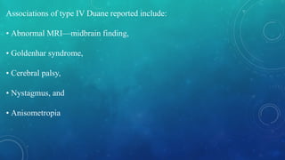 Associations of type IV Duane reported include:
• Abnormal MRI—midbrain finding,
• Goldenhar syndrome,
• Cerebral palsy,
• Nystagmus, and
• Anisometropia
 