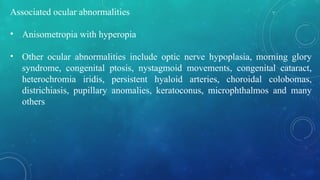 Associated ocular abnormalities
• Anisometropia with hyperopia
• Other ocular abnormalities include optic nerve hypoplasia, morning glory
syndrome, congenital ptosis, nystagmoid movements, congenital cataract,
heterochromia iridis, persistent hyaloid arteries, choroidal colobomas,
districhiasis, pupillary anomalies, keratoconus, microphthalmos and many
others
 