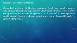 Associated systemic abnormalities
Klipple-Feil syndrome, Goldenhar's syndrome, facial hemi atrophy, cervical
spina bifida, umbilical hernia, polydactly, Chiari I malformations, sensori neural
hearing deficits and Wildervank syndrome or cervico-oculoacoustic syndrome
(combination of Duane's syndrome, sensori neural hearing loss and Klippel-Fiel
anomaly of the spine).
 