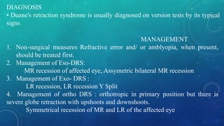DIAGNOSIS
• Duane's retraction syndrome is usually diagnosed on version tests by its typical
signs.
MANAGEMENT
1. Non-surgical measures Refractive error and/ or amblyopia, when present,
should be treated first.
2. Management of Eso-DRS:
MR recession of affected eye, Assymetric bilateral MR recession
3. Management of Exo- DRS :
LR recession, LR recession Y Split
4. Management of ortho DRS : orthotropic in primary position but there is
severe globe retraction with upshoots and downshoots.
Symmetrical recession of MR and LR of the affected eye
 