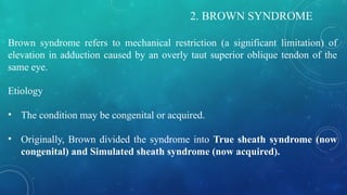 2. BROWN SYNDROME
Brown syndrome refers to mechanical restriction (a significant limitation) of
elevation in adduction caused by an overly taut superior oblique tendon of the
same eye.
Etiology
• The condition may be congenital or acquired.
• Originally, Brown divided the syndrome into True sheath syndrome (now
congenital) and Simulated sheath syndrome (now acquired).
 